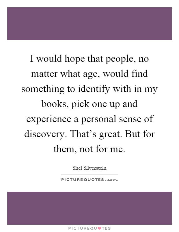 I would hope that people, no matter what age, would find something to identify with in my books, pick one up and experience a personal sense of discovery. That's great. But for them, not for me Picture Quote #1