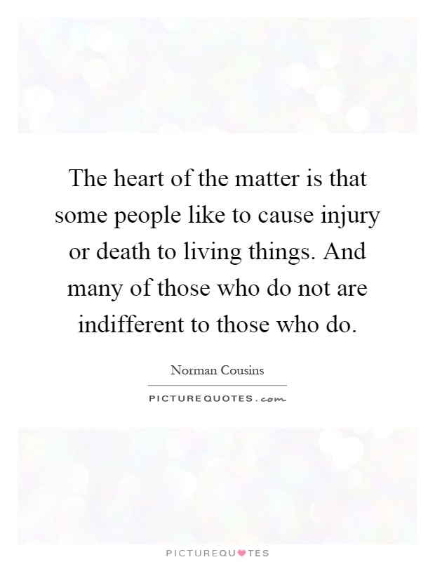 The heart of the matter is that some people like to cause injury or death to living things. And many of those who do not are indifferent to those who do Picture Quote #1