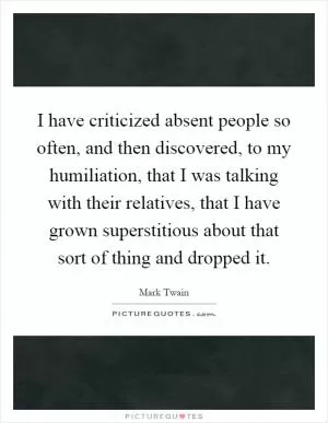 I have criticized absent people so often, and then discovered, to my humiliation, that I was talking with their relatives, that I have grown superstitious about that sort of thing and dropped it Picture Quote #1