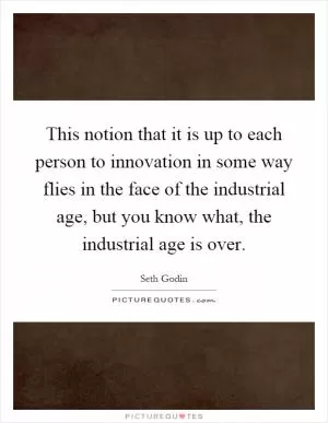 This notion that it is up to each person to innovation in some way flies in the face of the industrial age, but you know what, the industrial age is over Picture Quote #1