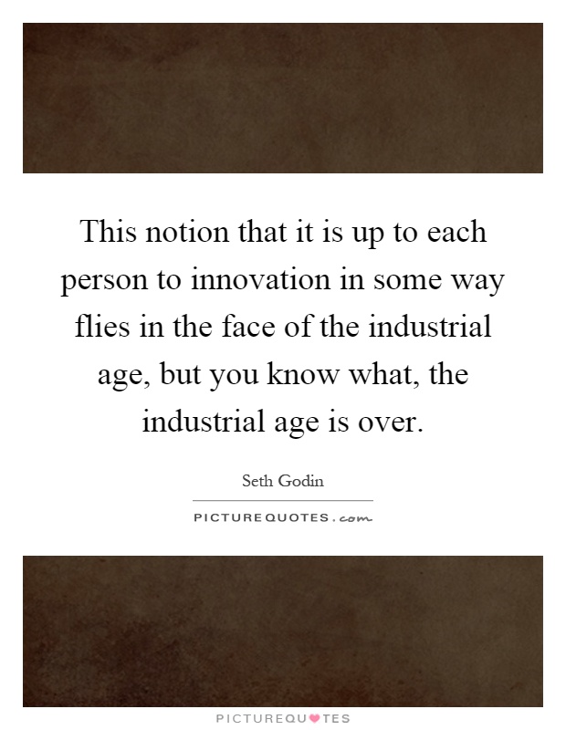 This notion that it is up to each person to innovation in some way flies in the face of the industrial age, but you know what, the industrial age is over Picture Quote #1