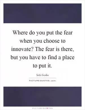 Where do you put the fear when you choose to innovate? The fear is there, but you have to find a place to put it Picture Quote #1