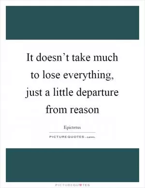 It doesn’t take much to lose everything, just a little departure from reason Picture Quote #1