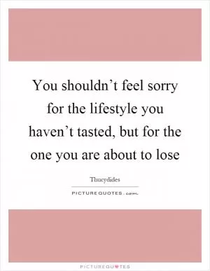 You shouldn’t feel sorry for the lifestyle you haven’t tasted, but for the one you are about to lose Picture Quote #1