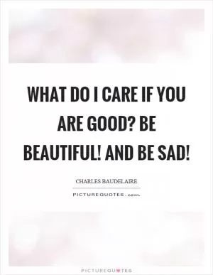 What do I care if you are good? Be beautiful! and be sad! Picture Quote #1