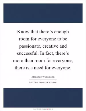 Know that there’s enough room for everyone to be passionate, creative and successful. In fact, there’s more than room for everyone; there is a need for everyone Picture Quote #1