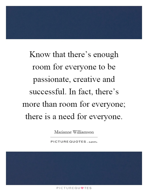 Know that there's enough room for everyone to be passionate, creative and successful. In fact, there's more than room for everyone; there is a need for everyone Picture Quote #1