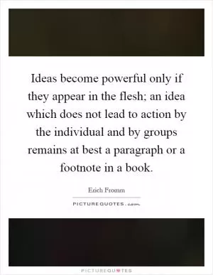 Ideas become powerful only if they appear in the flesh; an idea which does not lead to action by the individual and by groups remains at best a paragraph or a footnote in a book Picture Quote #1