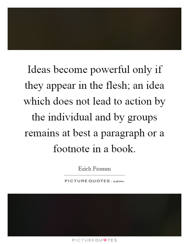 Ideas become powerful only if they appear in the flesh; an idea which does not lead to action by the individual and by groups remains at best a paragraph or a footnote in a book Picture Quote #1