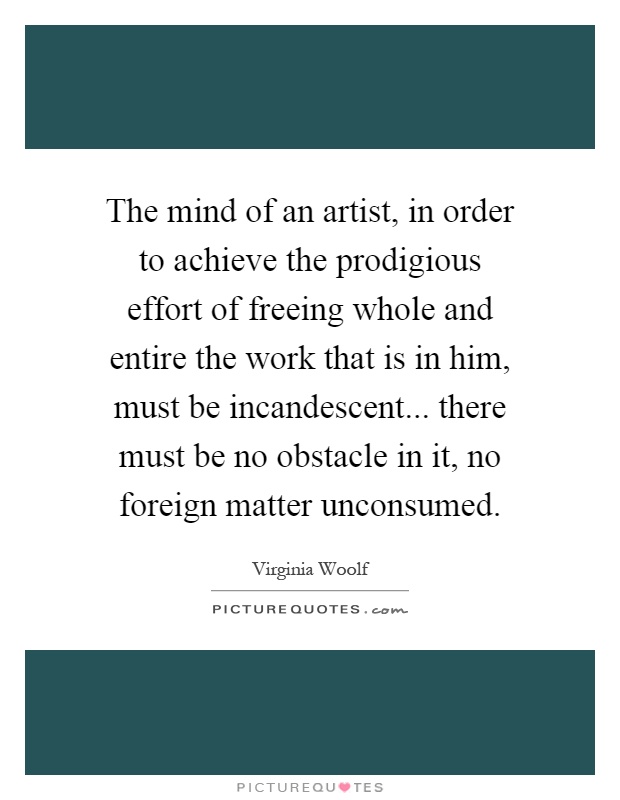 The mind of an artist, in order to achieve the prodigious effort of freeing whole and entire the work that is in him, must be incandescent... there must be no obstacle in it, no foreign matter unconsumed Picture Quote #1