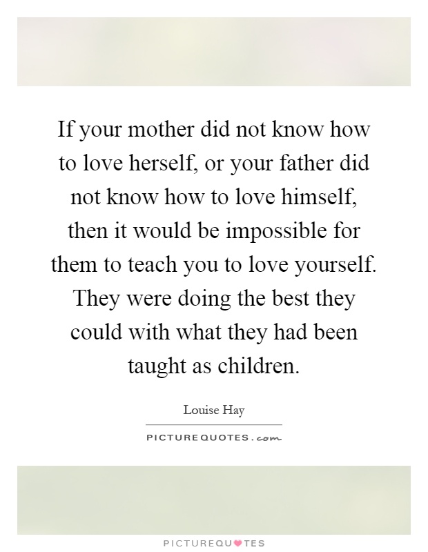 If your mother did not know how to love herself, or your father did not know how to love himself, then it would be impossible for them to teach you to love yourself. They were doing the best they could with what they had been taught as children Picture Quote #1