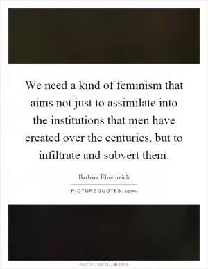 We need a kind of feminism that aims not just to assimilate into the institutions that men have created over the centuries, but to infiltrate and subvert them Picture Quote #1