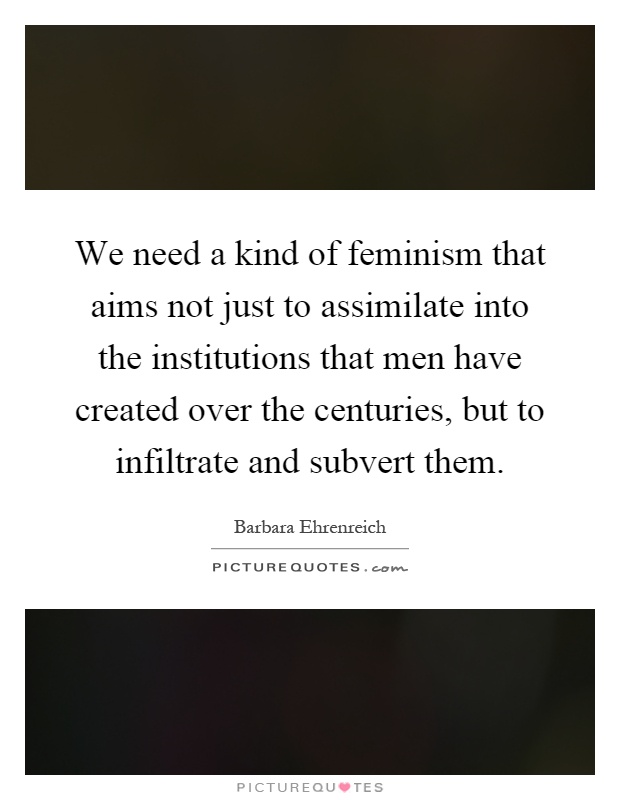 We need a kind of feminism that aims not just to assimilate into the institutions that men have created over the centuries, but to infiltrate and subvert them Picture Quote #1
