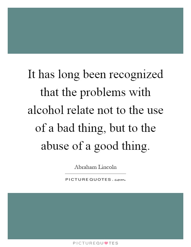 It has long been recognized that the problems with alcohol relate not to the use of a bad thing, but to the abuse of a good thing Picture Quote #1