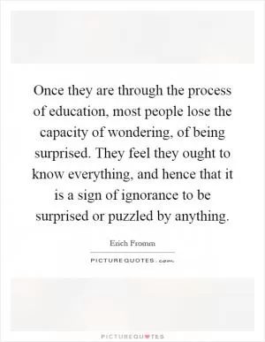 Once they are through the process of education, most people lose the capacity of wondering, of being surprised. They feel they ought to know everything, and hence that it is a sign of ignorance to be surprised or puzzled by anything Picture Quote #1