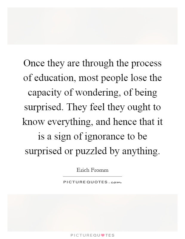 Once they are through the process of education, most people lose the capacity of wondering, of being surprised. They feel they ought to know everything, and hence that it is a sign of ignorance to be surprised or puzzled by anything Picture Quote #1