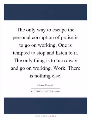 The only way to escape the personal corruption of praise is to go on working. One is tempted to stop and listen to it. The only thing is to turn away and go on working. Work. There is nothing else Picture Quote #1