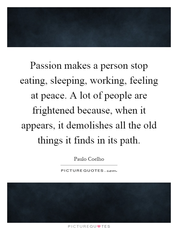 Passion makes a person stop eating, sleeping, working, feeling at peace. A lot of people are frightened because, when it appears, it demolishes all the old things it finds in its path Picture Quote #1