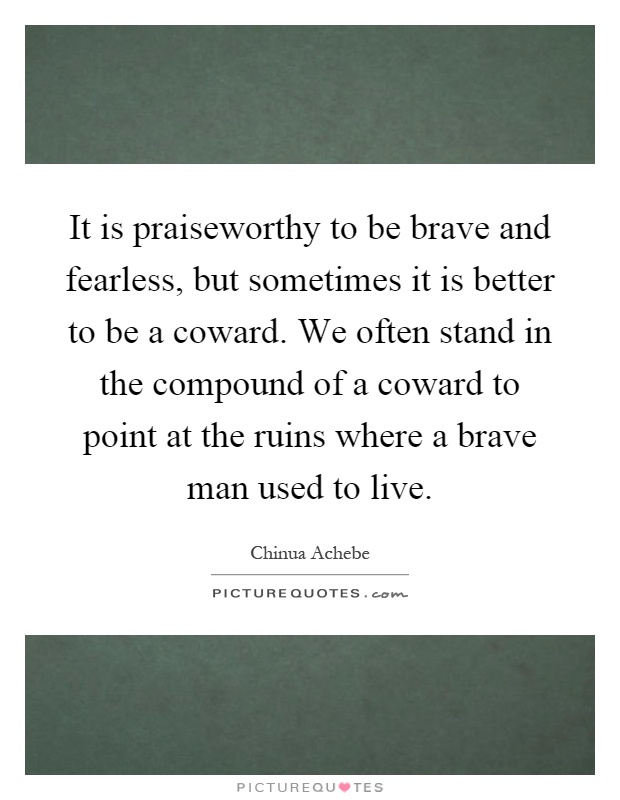 It is praiseworthy to be brave and fearless, but sometimes it is better to be a coward. We often stand in the compound of a coward to point at the ruins where a brave man used to live Picture Quote #1