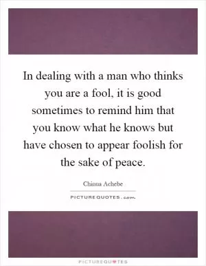 In dealing with a man who thinks you are a fool, it is good sometimes to remind him that you know what he knows but have chosen to appear foolish for the sake of peace Picture Quote #1