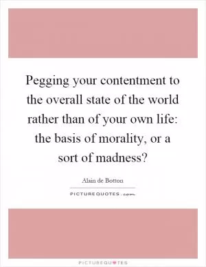 Pegging your contentment to the overall state of the world rather than of your own life: the basis of morality, or a sort of madness? Picture Quote #1