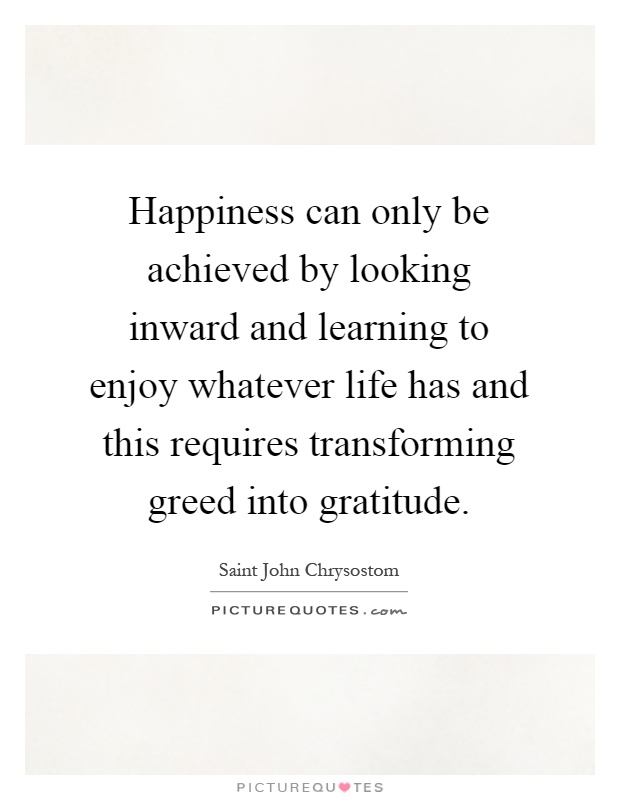 Happiness can only be achieved by looking inward and learning to enjoy whatever life has and this requires transforming greed into gratitude Picture Quote #1