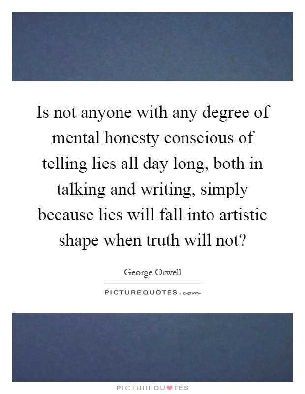 Is not anyone with any degree of mental honesty conscious of telling lies all day long, both in talking and writing, simply because lies will fall into artistic shape when truth will not? Picture Quote #1