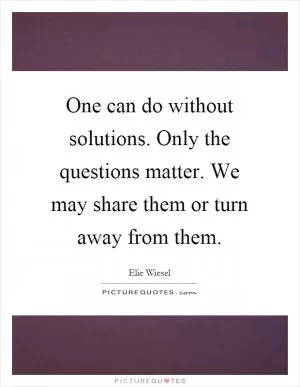 One can do without solutions. Only the questions matter. We may share them or turn away from them Picture Quote #1