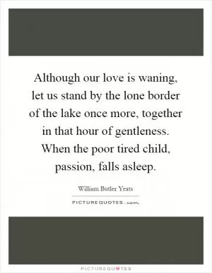 Although our love is waning, let us stand by the lone border of the lake once more, together in that hour of gentleness. When the poor tired child, passion, falls asleep Picture Quote #1