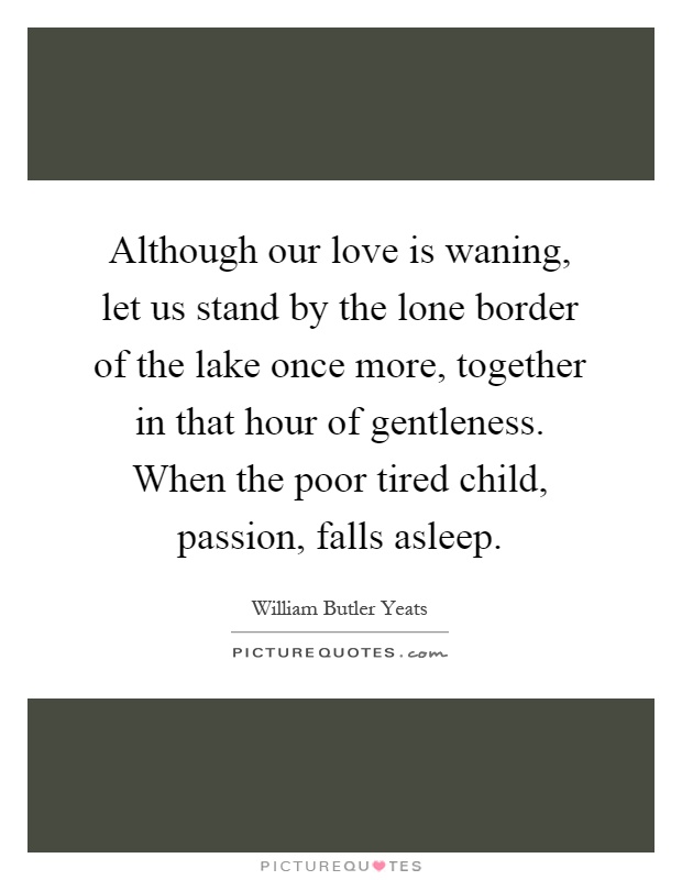 Although our love is waning, let us stand by the lone border of the lake once more, together in that hour of gentleness. When the poor tired child, passion, falls asleep Picture Quote #1