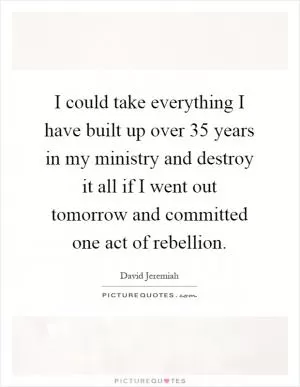I could take everything I have built up over 35 years in my ministry and destroy it all if I went out tomorrow and committed one act of rebellion Picture Quote #1