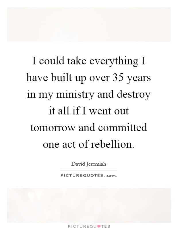 I could take everything I have built up over 35 years in my ministry and destroy it all if I went out tomorrow and committed one act of rebellion Picture Quote #1