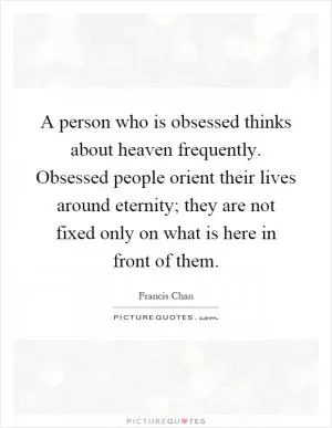A person who is obsessed thinks about heaven frequently. Obsessed people orient their lives around eternity; they are not fixed only on what is here in front of them Picture Quote #1