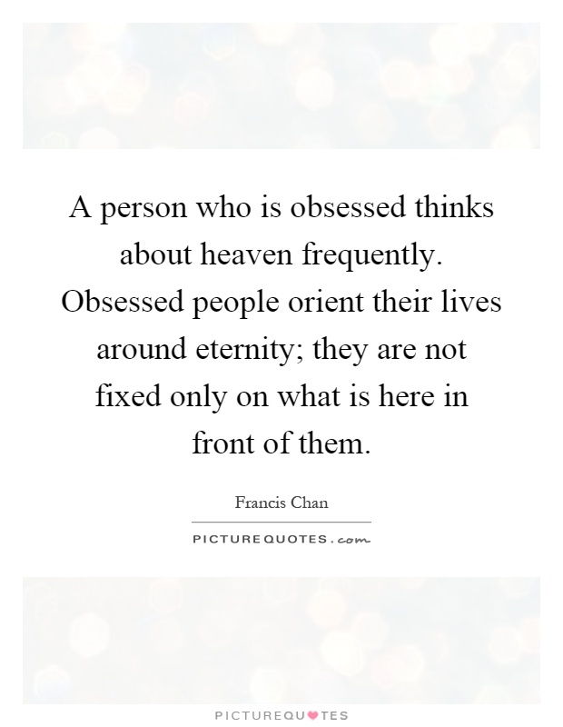 A person who is obsessed thinks about heaven frequently. Obsessed people orient their lives around eternity; they are not fixed only on what is here in front of them Picture Quote #1