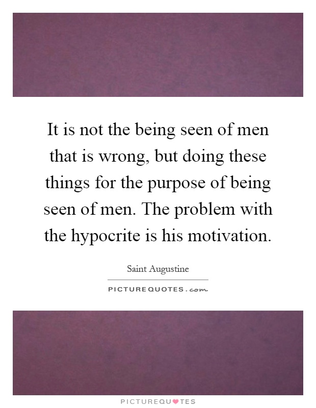 It is not the being seen of men that is wrong, but doing these things for the purpose of being seen of men. The problem with the hypocrite is his motivation Picture Quote #1