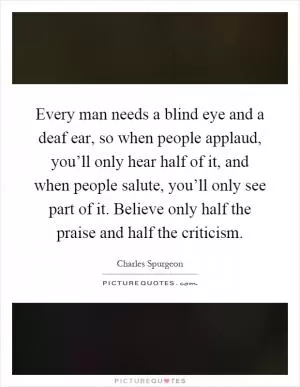 Every man needs a blind eye and a deaf ear, so when people applaud, you’ll only hear half of it, and when people salute, you’ll only see part of it. Believe only half the praise and half the criticism Picture Quote #1