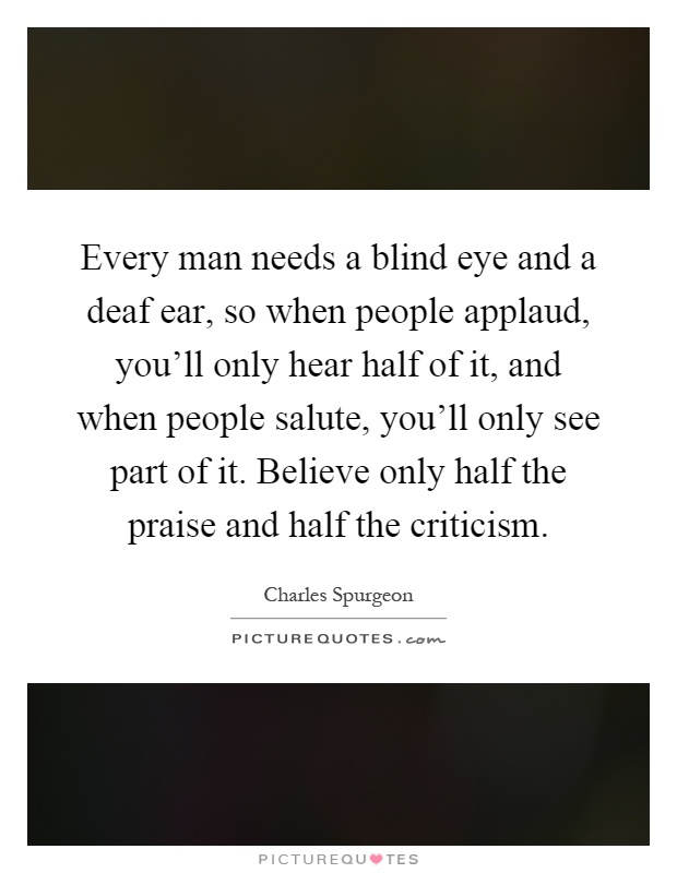 Every man needs a blind eye and a deaf ear, so when people applaud, you'll only hear half of it, and when people salute, you'll only see part of it. Believe only half the praise and half the criticism Picture Quote #1