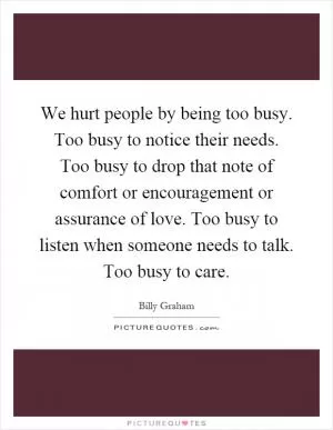 We hurt people by being too busy. Too busy to notice their needs. Too busy to drop that note of comfort or encouragement or assurance of love. Too busy to listen when someone needs to talk. Too busy to care Picture Quote #1
