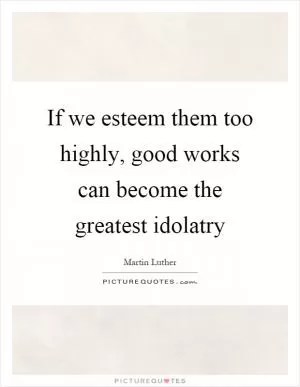 If we esteem them too highly, good works can become the greatest idolatry Picture Quote #1