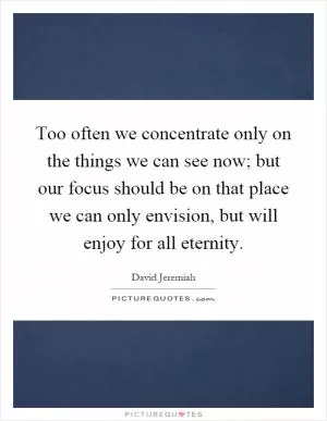 Too often we concentrate only on the things we can see now; but our focus should be on that place we can only envision, but will enjoy for all eternity Picture Quote #1