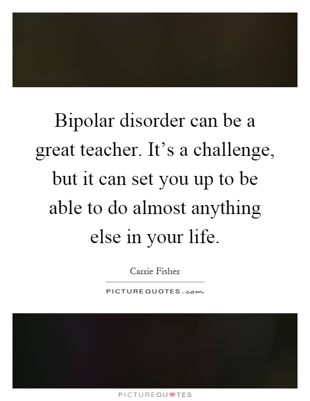 Bipolar disorder can be a great teacher. It's a challenge, but it can set you up to be able to do almost anything else in your life Picture Quote #1