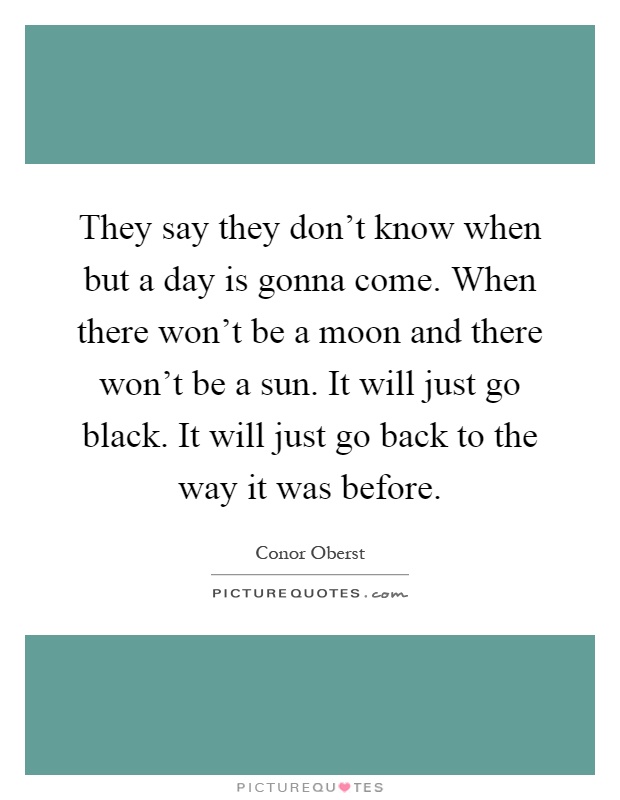 They say they don't know when but a day is gonna come. When there won't be a moon and there won't be a sun. It will just go black. It will just go back to the way it was before Picture Quote #1