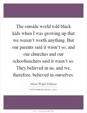 The outside world told black kids when I was growing up that we weren’t worth anything. But our parents said it wasn’t so, and our churches and our schoolteachers said it wasn’t so. They believed in us, and we, therefore, believed in ourselves Picture Quote #1