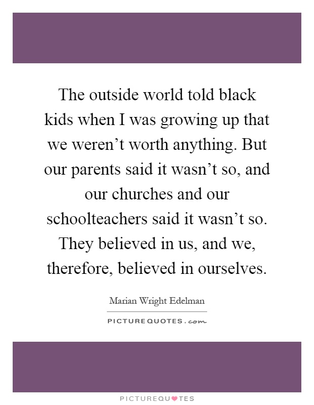 The outside world told black kids when I was growing up that we weren't worth anything. But our parents said it wasn't so, and our churches and our schoolteachers said it wasn't so. They believed in us, and we, therefore, believed in ourselves Picture Quote #1