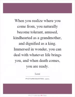 When you realize where you come from, you naturally become tolerant, amused, kindhearted as a grandmother, and dignified as a king. Immersed in wonder, you can deal with whatever life brings you, and when death comes, you are ready Picture Quote #1