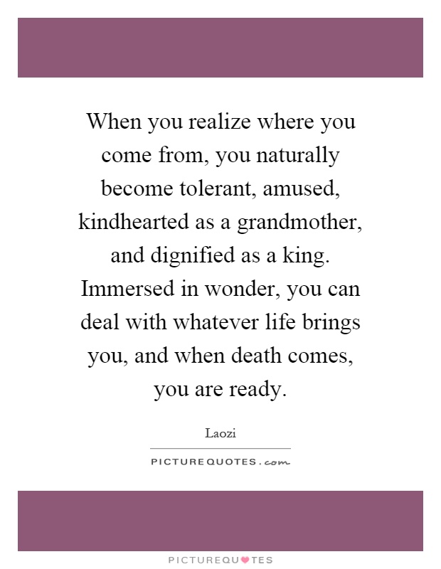 When you realize where you come from, you naturally become tolerant, amused, kindhearted as a grandmother, and dignified as a king. Immersed in wonder, you can deal with whatever life brings you, and when death comes, you are ready Picture Quote #1