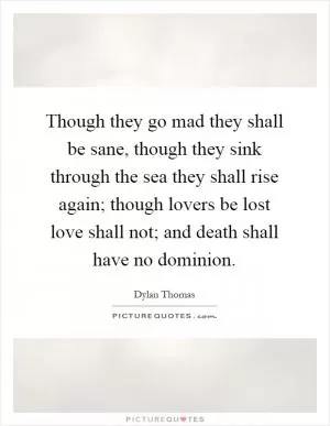 Though they go mad they shall be sane, though they sink through the sea they shall rise again; though lovers be lost love shall not; and death shall have no dominion Picture Quote #1