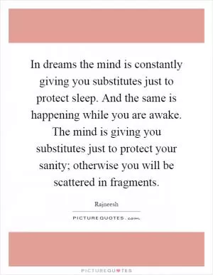 In dreams the mind is constantly giving you substitutes just to protect sleep. And the same is happening while you are awake. The mind is giving you substitutes just to protect your sanity; otherwise you will be scattered in fragments Picture Quote #1