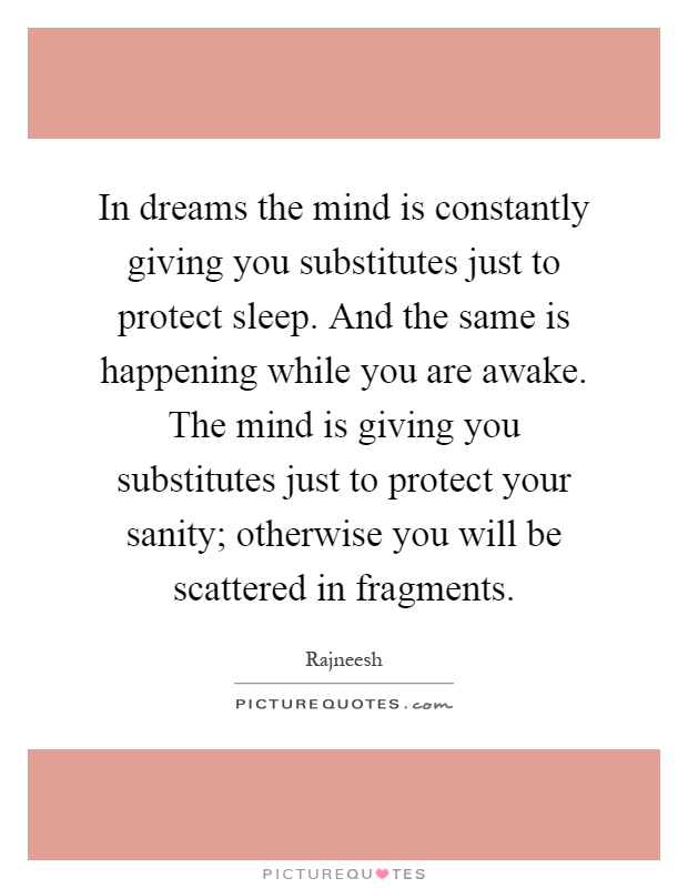 In dreams the mind is constantly giving you substitutes just to protect sleep. And the same is happening while you are awake. The mind is giving you substitutes just to protect your sanity; otherwise you will be scattered in fragments Picture Quote #1