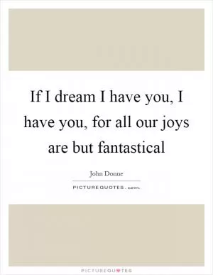 If I dream I have you, I have you, for all our joys are but fantastical Picture Quote #1